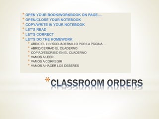 *
* OPEN YOUR BOOK/WORKBOOK ON PAGE….
* OPEN/CLOSE YOUR NOTEBOOK
* COPY/WRITE IN YOUR NOTEBOOK
* LET’S READ
* LET’S CORRECT
* LET’S DO THE HOMEWORK
* ABRID EL LIBRO/CUADERNILLO POR LA PÁGINA…
* ABRID/CERRAD EL CUADERNO
* COPIAD/ESCRIBID EN EL CUADERNO
* VAMOS A LEER
* VAMOS A CORREGIR
* VAMOS A HACER LOS DEBERES
 