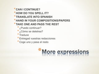 *
*CAN I CONTINUE?
*HOW DO YOU SPELL IT?
*TRANSLATE INTO SPANISH
*HAND IN YOUR COMPOSITIONS/PAPERS
*TAKE ONE AND PASS THE REST
*¿Puedo continuar?
*¿Cómo se deletrea?
*Traduce
*Entregad vuestras redacciones
*Coge uno y pasa el resto
 