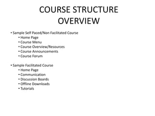 COURSE STRUCTURE
                     OVERVIEW
• Sample Self Paced/Non Facilitated Course
     • Home Page
     • Course Menu
     • Course Overview/Resources
     • Course Announcements
     • Course Forum

• Sample Facilitated Course
     • Home Page
     • Communication
     • Discussion Boards
     • Offline Downloads
     • Tutorials
 