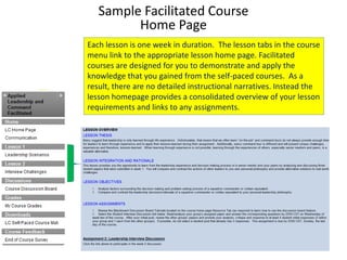 Sample Facilitated Course
         Home Page
Each lesson is one week in duration. The lesson tabs in the course
menu link to the appropriate lesson home page. Facilitated
courses are designed for you to demonstrate and apply the
knowledge that you gained from the self-paced courses. As a
result, there are no detailed instructional narratives. Instead the
lesson homepage provides a consolidated overview of your lesson
requirements and links to any assignments.
 
