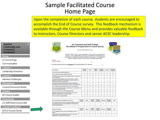 Sample Facilitated Course
            Home Page
Upon the completion of each course, students are encouraged to
accomplish the End of Course survey. This feedback mechanism is
available through the Course Menu and provides valuable feedback
to Instructors, Course Directors and senior ACSC leadership.
 