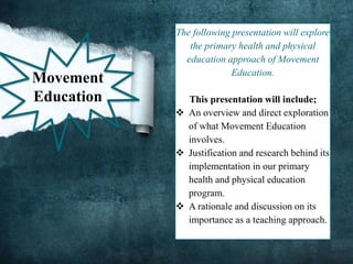 The following presentation will explore
the primary health and physical
education approach of Movement
Education.
This presentation will include;
 An overview and direct exploration
of what Movement Education
involves.
 Justification and research behind its
implementation in our primary
health and physical education
program.
 A rationale and discussion on its
importance as a teaching approach.
Movement
Education
 