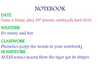 NOTEBOOK
DATE
Today is Friday, (the) 29th (twenty-ninth) (of) April 2022.
WEATHER
It's sunny and hot.
CLASSWORK
Phonetics (copy the words in your notebook)
HOMEWORK
AULES:WEEKLY READER: How the tiger got its stripes.
 
