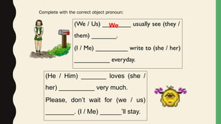 (We / Us) ________ usually see (they /
them) _______.
(I / Me) _________ write to (she / her)
__________ everyday.
Complete with the correct object pronoun:
We
(He / Him) _______ loves (she /
her) __________ very much.
Please, don’t wait for (we / us)
________. (I / Me) ______’ll stay.