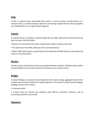 Hub:
A hub is a physical layer networking device which is used to connect multiple devices in a
network. Hub is a network hardware device for connecting multiple Ethernet devices together
and making them act as a single network segment.
Switch:
A network switch is a multiport network bridge that uses MAC addresses to forward data at the
data link layer of the OSI model.
• Devices are connected to the switch using Ethernet cables creating a small LAN.
• The switch learns the MAC addresses of the connected devices.
• When traffic needs to go to a specific device, the switchsees the MAC address in the packet and
sends it to only that device.
Router:
Routers are the network devices that route packets between networks. Multiple subnets within
the same WAN to the internet connection that allows you to read this article .
Bridge:
A network bridge is a computer networking device that creates a single, aggregate network from
multiple communication networks or network segments. This function is called network bridging.
Bridging is distinct from routing.
• A network switch
• A device that can connect two networks using different connection mediums, such as
connecting a WLAN to a wired LAN.
Repeater:
 