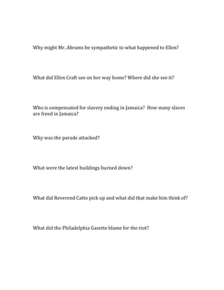 Why might Mr. Abrams be sympathetic to what happened to Ellen?




What did Ellen Craft see on her way home? Where did she see it?




Who is compensated for slavery ending in Jamaica? How many slaves
are freed in Jamaica?



Why was the parade attacked?




What were the latest buildings burned down?




What did Reverend Catto pick up and what did that make him think of?




What did the Philadelphia Gazette blame for the riot?
 