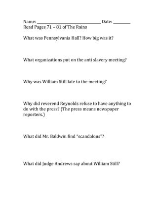 Name: _____________________________________ Date: __________
Read Pages 71 – 81 of The Rains

What was Pennsylvania Hall? How big was it?



What organizations put on the anti slavery meeting?



Why was William Still late to the meeting?



Why did reverend Reynolds refuse to have anything to
do with the press? (The press means newspaper
reporters.)



What did Mr. Baldwin find “scandalous”?




What did Judge Andrews say about William Still?
 