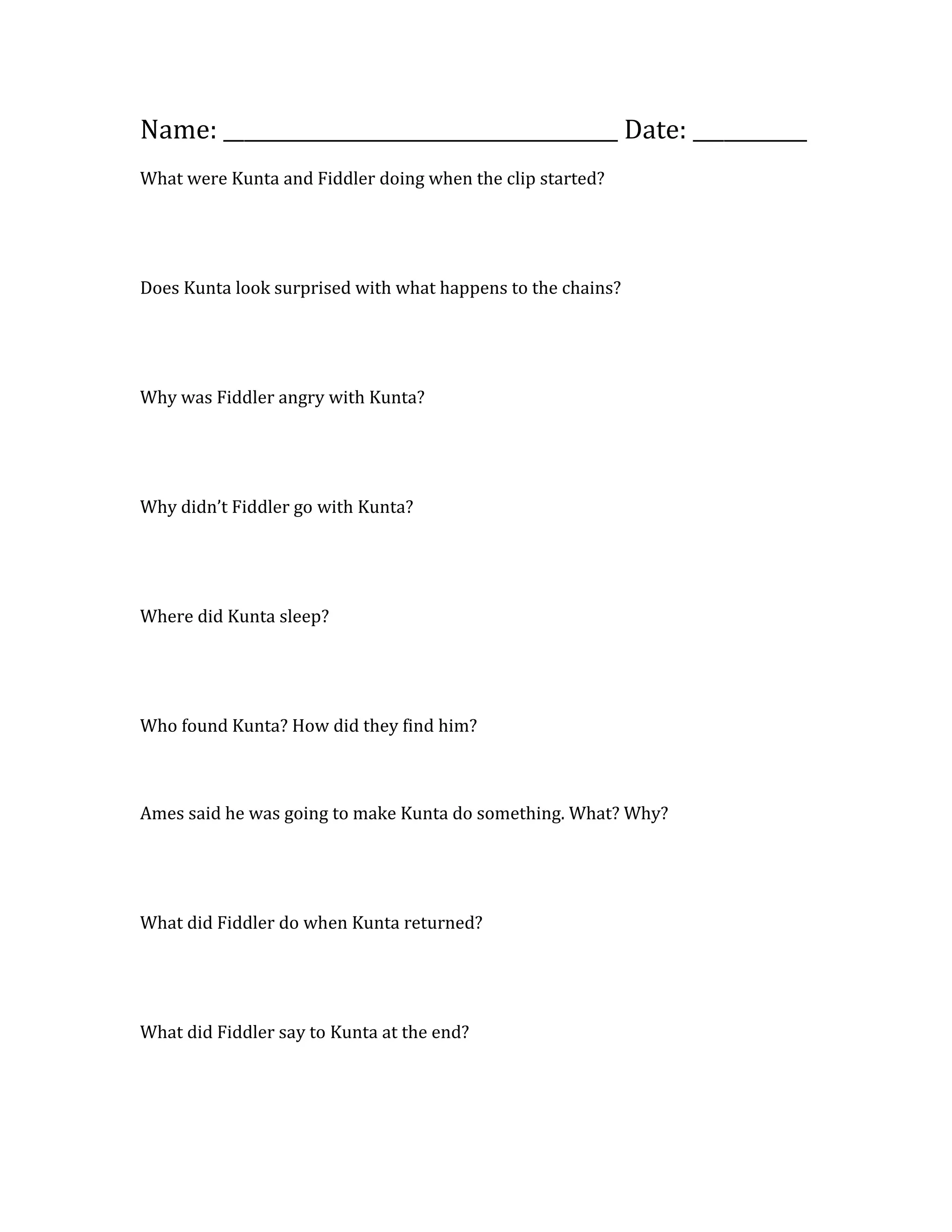 Name: ______________________________________ Date: ___________
What were Kunta and Fiddler doing when the clip started?
Does Kunta look surprised with what happens to the chains?
Why was Fiddler angry with Kunta?
Why didn’t Fiddler go with Kunta?
Where did Kunta sleep?
Who found Kunta? How did they find him?
Ames said he was going to make Kunta do something. What? Why?
What did Fiddler do when Kunta returned?
What did Fiddler say to Kunta at the end?