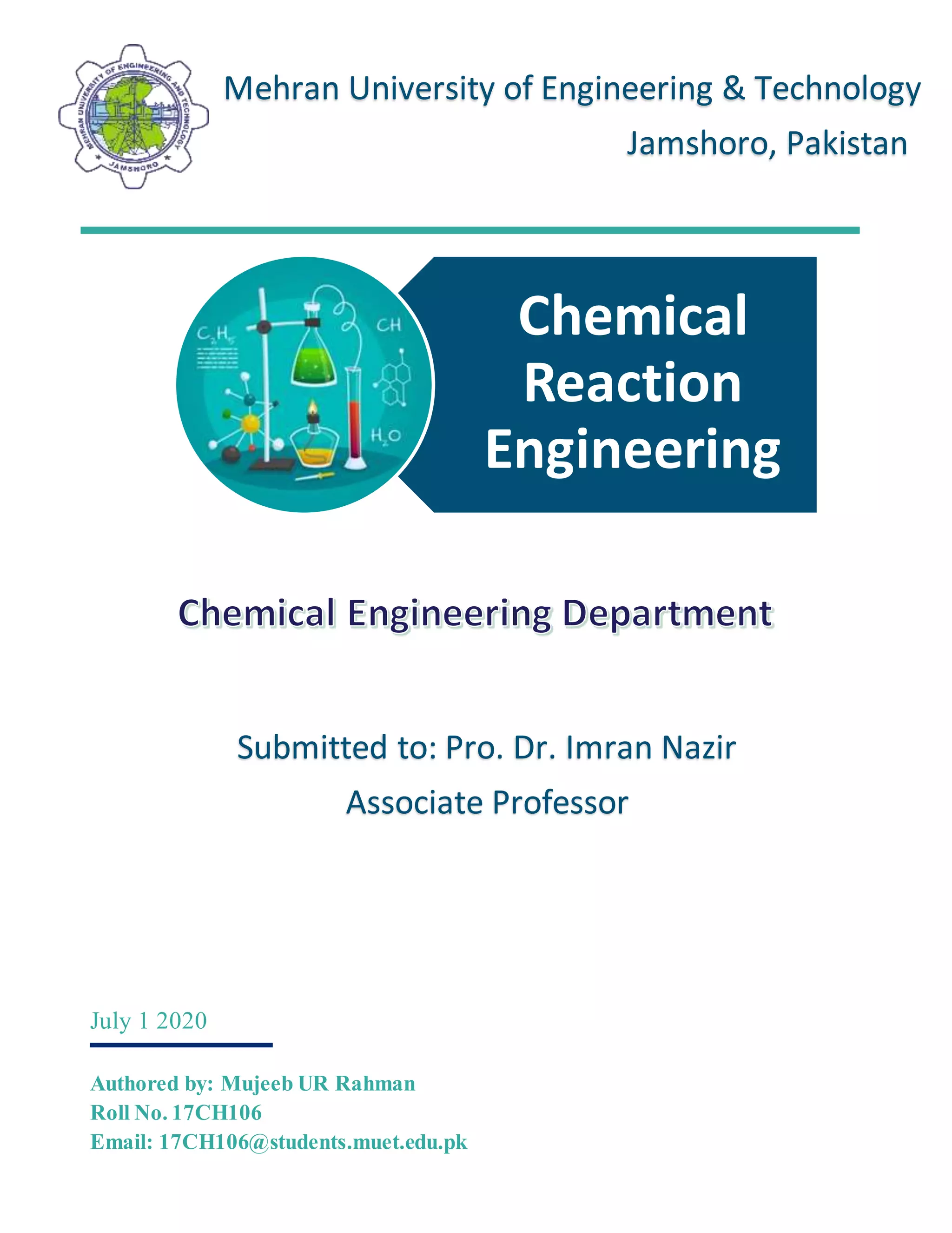 Chemical
Reaction
Engineering
July 1 2020
Authored by: Mujeeb UR Rahman
Roll No. 17CH106
Email: 17CH106@students.muet.edu.pk
Mehran University of Engineering & Technology
Jamshoro, Pakistan
Submitted to: Pro. Dr. Imran Nazir
Associate Professor