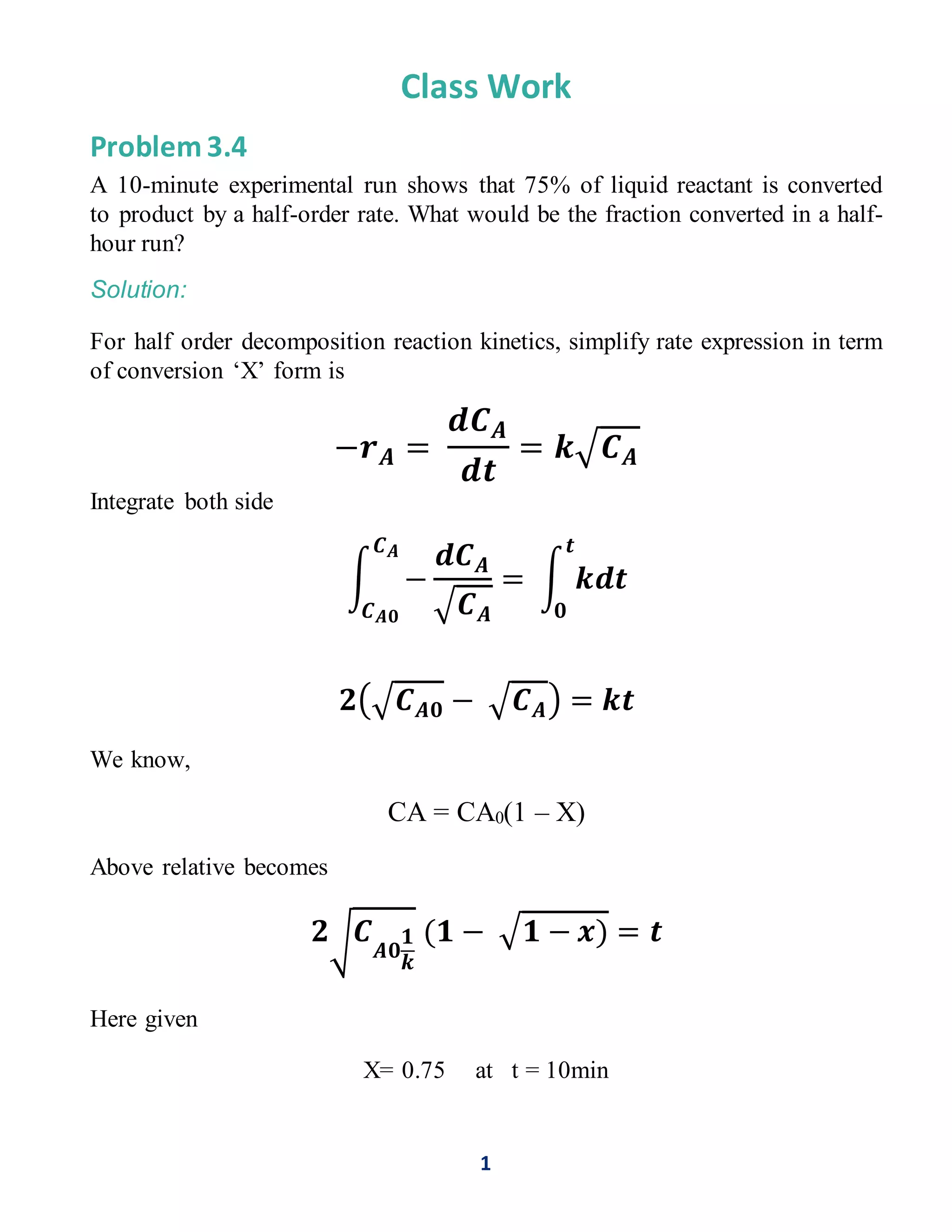 1
Class Work
Problem 3.4
A 10-minute experimental run shows that 75% of liquid reactant is converted
to product by a half-order rate. What would be the fraction converted in a half-
hour run?
Solution:
For half order decomposition reaction kinetics, simplify rate expression in term
of conversion ‘X’ form is
−𝒓 𝑨 =
𝒅𝑪 𝑨
𝒅𝒕
= 𝒌√ 𝑪 𝑨
Integrate both side
∫ −
𝒅𝑪 𝑨
√ 𝑪 𝑨
= ∫ 𝒌𝒅𝒕
𝒕
𝟎
𝑪 𝑨
𝑪 𝑨𝟎
𝟐(√ 𝑪 𝑨𝟎 − √ 𝑪 𝑨) = 𝒌𝒕
We know,
CA = CA0(1 – X)
Above relative becomes
𝟐√ 𝑪
𝑨𝟎
𝟏
𝒌
(𝟏 − √𝟏 − 𝒙) = 𝒕
Here given
X= 0.75 at t = 10min