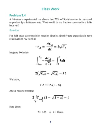 1
Class Work
Problem 3.4
A 10-minute experimental run shows that 75% of liquid reactant is converted
to product by a half-order rate. What would be the fraction converted in a half-
hour run?
Solution:
For half order decomposition reaction kinetics, simplify rate expression in term
of conversion ‘X’ form is
−𝒓 𝑨 =
𝒅𝑪 𝑨
𝒅𝒕
= 𝒌√ 𝑪 𝑨
Integrate both side
∫ −
𝒅𝑪 𝑨
√ 𝑪 𝑨
= ∫ 𝒌𝒅𝒕
𝒕
𝟎
𝑪 𝑨
𝑪 𝑨𝟎
𝟐(√ 𝑪 𝑨𝟎 − √ 𝑪 𝑨) = 𝒌𝒕
We know,
CA = CA0(1 – X)
Above relative becomes
𝟐√ 𝑪
𝑨𝟎
𝟏
𝒌
(𝟏 − √𝟏 − 𝒙) = 𝒕
Here given
X= 0.75 at t = 10min
 