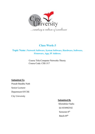 Class Work-3
Topic Name :Network Software, System Software, Hardware, Software,
Firmware, App, IP Address.
Course Title:Computer Networks Theory
Course Code: CSE-317
Submitted To
Pranab Bandhu Nath
Senior Lecturer
Department Of CSE
City University
Submitted By
Khondoker Sadia
Id:1834902542
Semester:8th
Batch:49th
 