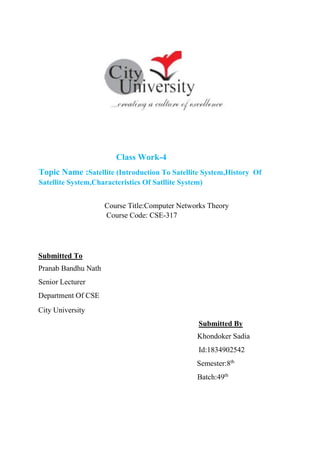 Class Work-4
Topic Name :Satellite (Introduction To Satellite System,History Of
Satellite System,Characteristics Of Satllite System)
Course Title:Computer Networks Theory
Course Code: CSE-317
Submitted To
Pranab Bandhu Nath
Senior Lecturer
Department Of CSE
City University
Submitted By
Khondoker Sadia
Id:1834902542
Semester:8th
Batch:49th
 