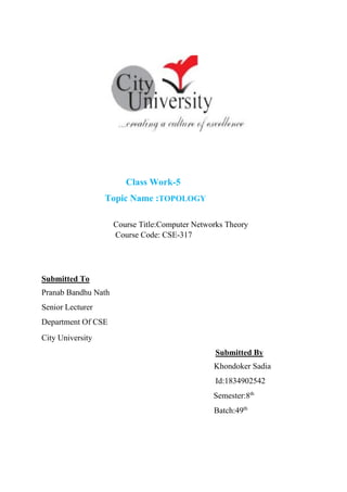 Class Work-5
Topic Name :TOPOLOGY
Course Title:Computer Networks Theory
Course Code: CSE-317
Submitted To
Pranab Bandhu Nath
Senior Lecturer
Department Of CSE
City University
Submitted By
Khondoker Sadia
Id:1834902542
Semester:8th
Batch:49th
 