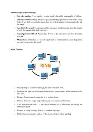 Disadvantages of Bus topology:
o Extensive cabling: A bus topology is quite simpler, but still it requires a lot of cabling.
o Difficult troubleshooting: It requires specialized test equipment to determine the cable
faults. If any fault occurs in the cable, then it would disrupt the communication for all
the nodes.
o Signal interference: If two nodes send the messages simultaneously, then the signals
of both the nodes collide with each other.
o Reconfiguration difficult: Adding new devices to the network would slow down the
network.
o Attenuation: Attenuation is a loss of signal leads to communication issues. Repeaters
are used to regenerate the signal.
Ring Topology
o Ring topology is like a bus topology, but with connected ends.
o The node that receives the message from the previous computer will retransmit to the
next node.
o The data flows in one direction, i.e., it is unidirectional.
o The data flows in a single loop continuously known as an endless loop.
o It has no terminated ends, i.e., each node is connected to other node and having no
termination point.
o The data in a ring topology flow in a clockwise direction.
o The most common access method of the ring topology is token passing.
 