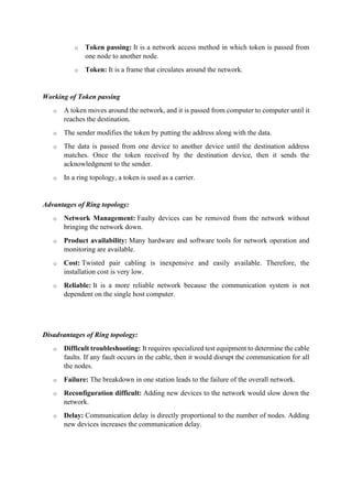 o Token passing: It is a network access method in which token is passed from
one node to another node.
o Token: It is a frame that circulates around the network.
Working of Token passing
o A token moves around the network, and it is passed from computer to computer until it
reaches the destination.
o The sender modifies the token by putting the address along with the data.
o The data is passed from one device to another device until the destination address
matches. Once the token received by the destination device, then it sends the
acknowledgment to the sender.
o In a ring topology, a token is used as a carrier.
Advantages of Ring topology:
o Network Management: Faulty devices can be removed from the network without
bringing the network down.
o Product availability: Many hardware and software tools for network operation and
monitoring are available.
o Cost: Twisted pair cabling is inexpensive and easily available. Therefore, the
installation cost is very low.
o Reliable: It is a more reliable network because the communication system is not
dependent on the single host computer.
Disadvantages of Ring topology:
o Difficult troubleshooting: It requires specialized test equipment to determine the cable
faults. If any fault occurs in the cable, then it would disrupt the communication for all
the nodes.
o Failure: The breakdown in one station leads to the failure of the overall network.
o Reconfiguration difficult: Adding new devices to the network would slow down the
network.
o Delay: Communication delay is directly proportional to the number of nodes. Adding
new devices increases the communication delay.
 