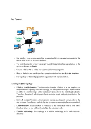 Star Topology
o Star topology is an arrangement of the network in which every node is connected to the
central hub, switch or a central computer.
o The central computer is known as a server, and the peripheral devices attached to the
server are known as clients.
o Coaxial cable or RJ-45 cables are used to connect the computers.
o Hubs or Switches are mainly used as connection devices in a physical star topology.
o Star topology is the most popular topology in network implementation.
Advantages of Star topology
o Efficient troubleshooting: Troubleshooting is quite efficient in a star topology as
compared to bus topology. In a bus topology, the manager has to inspect the kilometers
of cable. In a star topology, all the stations are connected to the centralized network.
Therefore, the network administrator has to go to the single station to troubleshoot the
problem.
o Network control: Complex network control features can be easily implemented in the
star topology. Any changes made in the star topology are automatically accommodated.
o Limited failure: As each station is connected to the central hub with its own cable,
therefore failure in one cable will not affect the entire network.
o Familiar technology: Star topology is a familiar technology as its tools are cost-
effective.
 
