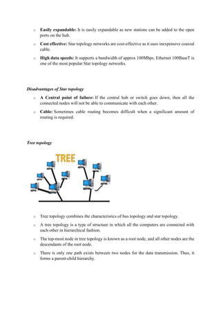 o Easily expandable: It is easily expandable as new stations can be added to the open
ports on the hub.
o Cost effective: Star topology networks are cost-effective as it uses inexpensive coaxial
cable.
o High data speeds: It supports a bandwidth of approx 100Mbps. Ethernet 100BaseT is
one of the most popular Star topology networks.
Disadvantages of Star topology
o A Central point of failure: If the central hub or switch goes down, then all the
connected nodes will not be able to communicate with each other.
o Cable: Sometimes cable routing becomes difficult when a significant amount of
routing is required.
Tree topology
o Tree topology combines the characteristics of bus topology and star topology.
o A tree topology is a type of structure in which all the computers are connected with
each other in hierarchical fashion.
o The top-most node in tree topology is known as a root node, and all other nodes are the
descendants of the root node.
o There is only one path exists between two nodes for the data transmission. Thus, it
forms a parent-child hierarchy.
 