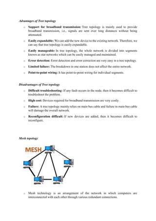 Advantages of Tree topology
o Support for broadband transmission: Tree topology is mainly used to provide
broadband transmission, i.e., signals are sent over long distances without being
attenuated.
o Easily expandable: We can add the new device to the existing network. Therefore, we
can say that tree topology is easily expandable.
o Easily manageable: In tree topology, the whole network is divided into segments
known as star networks which can be easily managed and maintained.
o Error detection: Error detection and error correction are very easy in a tree topology.
o Limited failure: The breakdown in one station does not affect the entire network.
o Point-to-point wiring: It has point-to-point wiring for individual segments.
Disadvantages of Tree topology
o Difficult troubleshooting: If any fault occurs in the node, then it becomes difficult to
troubleshoot the problem.
o High cost: Devices required for broadband transmission are very costly.
o Failure: A tree topology mainly relies on main bus cable and failure in main bus cable
will damage the overall network.
o Reconfiguration difficult: If new devices are added, then it becomes difficult to
reconfigure.
Mesh topology
o Mesh technology is an arrangement of the network in which computers are
interconnected with each other through various redundant connections.
 