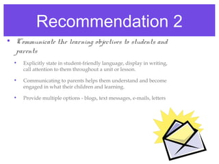 Recommendation 2
• Communicate the learning objectives to students and
  parents
  •   Explicitly state in student-friendly language, display in writing,
      call attention to them throughout a unit or lesson.

  •   Communicating to parents helps them understand and become
      engaged in what their children and learning.

  •   Provide multiple options - blogs, text messages, e-mails, letters
 