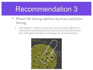 Recommendation 3
• Connect the learning objectives to previous and future
  learning
  •   Call students’ attention to how the current learning objective is
      connected to something that they have already learned and how
      they will apply what they are learning now to future studies.
 