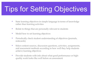 Tips for Setting Objectives
  •   State learning objectives in simple language in terms of knowledge
      rather than learning activities

  •   Relate to things that are personally relevant to students

  •   Model how to set learning objectives

  •   Periodically check student understanding of objectives (journals,
      notecards)

  •   Select content sources, discussion questions, activities, assignments,
      and assessment methods according to how well they help students
      achieve learning objectives

  •   Provide students with info about what good performance or high-
      quality work looks like well before an assessment
 