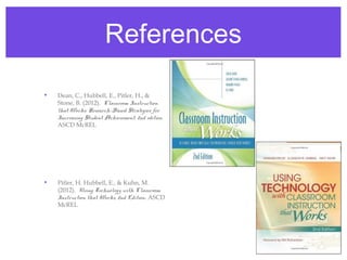 References

•   Dean, C., Hubbell, E., Pitler, H., &
    Stone, B. (2012). Classroom Instruction
    that Works: Research-Based Strategies for
    Increasing Student Achievement, 2nd edition.
    ASCD McREL




•   Pitler, H. Hubbell, E., & Kuhn, M.
    (2012). Using Technology with Classroom
    Instruction that Works, 2nd Edition. ASCD
    McREL
 