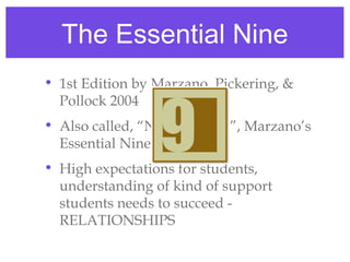The Essential Nine
• 1st Edition by Marzano, Pickering, &
  Pollock 2004
• Also called, “Notable Nine”, Marzano’s
  Essential Nine
• High expectations for students,
  understanding of kind of support
  students needs to succeed -
  RELATIONSHIPS
 