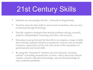 21st Century Skills
•   Students are increasingly diverse - culturally & linguistically

•   Teachers must develop skills to meet needs of students who are used
    to learning through technology.

•   Provide cognitive strategies that include problem-solving, research,
    analysis, interpretation, reasoning, precision, and accuracy.

•   Education must go beyond the three Rs to encompass a range of skills
    that will help students function as productive citizens who are health
    conscious, appreciative of the arts, and aware of the importance of
    good manners and social skills.

•   By using the “Essential 9” teachers can move beyond “teaching
    content” to teaching students how to learn - that is find and evaluate
    content, connect with prior knowledge, and use that knowledge to
    solve authentic problems.
 