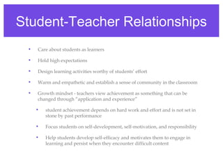 Student-Teacher Relationships
 •   Care about students as learners

 •   Hold high expectations

 •   Design learning activities worthy of students’ effort

 •   Warm and empathetic and establish a sense of community in the classroom

 •   Growth mindset - teachers view achievement as something that can be
     changed through “application and experience”

     •   student achievement depends on hard work and effort and is not set in
         stone by past performance

     •   Focus students on self-development, self-motivation, and responsibility

     •   Help students develop self-efficacy and motivates them to engage in
         learning and persist when they encounter difficult content
 