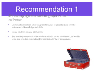 Recommendation 1
• Set learning objectives that are specific but not
  restrictive
  •   Unpack statements of knowledge in standards to provide more specific
      statements of knowledge and skills

  •   Guide students toward proficiency

  •   The learning objective is what students should know, understand, or be able
      to do as a result of completing the learning activity or assignment.
 