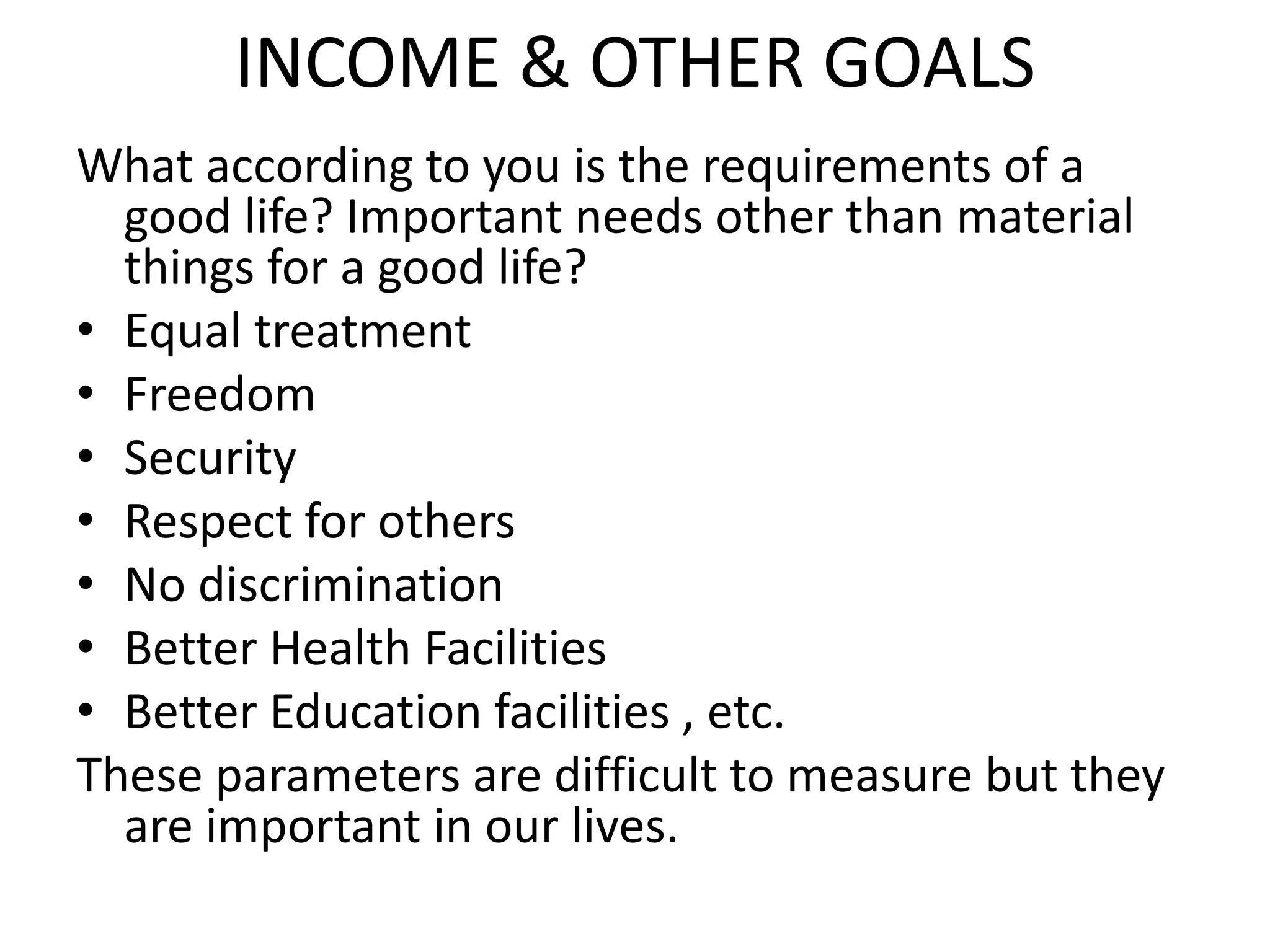INCOME & OTHER GOALS
What according to you is the requirements of a
good life? Important needs other than material
things for a good life?
• Equal treatment
• Freedom
• Security
• Respect for others
• No discrimination
• Better Health Facilities
• Better Education facilities , etc.
These parameters are difficult to measure but they
are important in our lives.
 