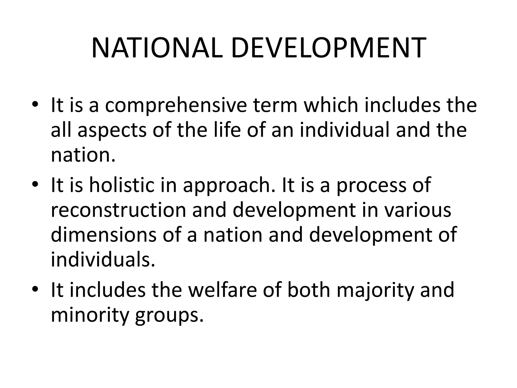 NATIONAL DEVELOPMENT
• It is a comprehensive term which includes the
all aspects of the life of an individual and the
nation.
• It is holistic in approach. It is a process of
reconstruction and development in various
dimensions of a nation and development of
individuals.
• It includes the welfare of both majority and
minority groups.
 