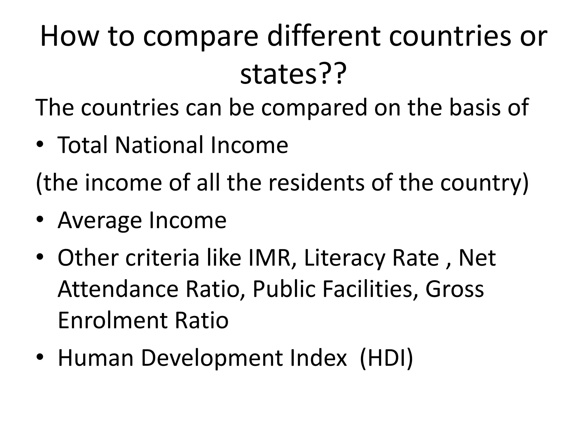 How to compare different countries or
states??
The countries can be compared on the basis of
• Total National Income
(the income of all the residents of the country)
• Average Income
• Other criteria like IMR, Literacy Rate , Net
Attendance Ratio, Public Facilities, Gross
Enrolment Ratio
• Human Development Index (HDI)
 