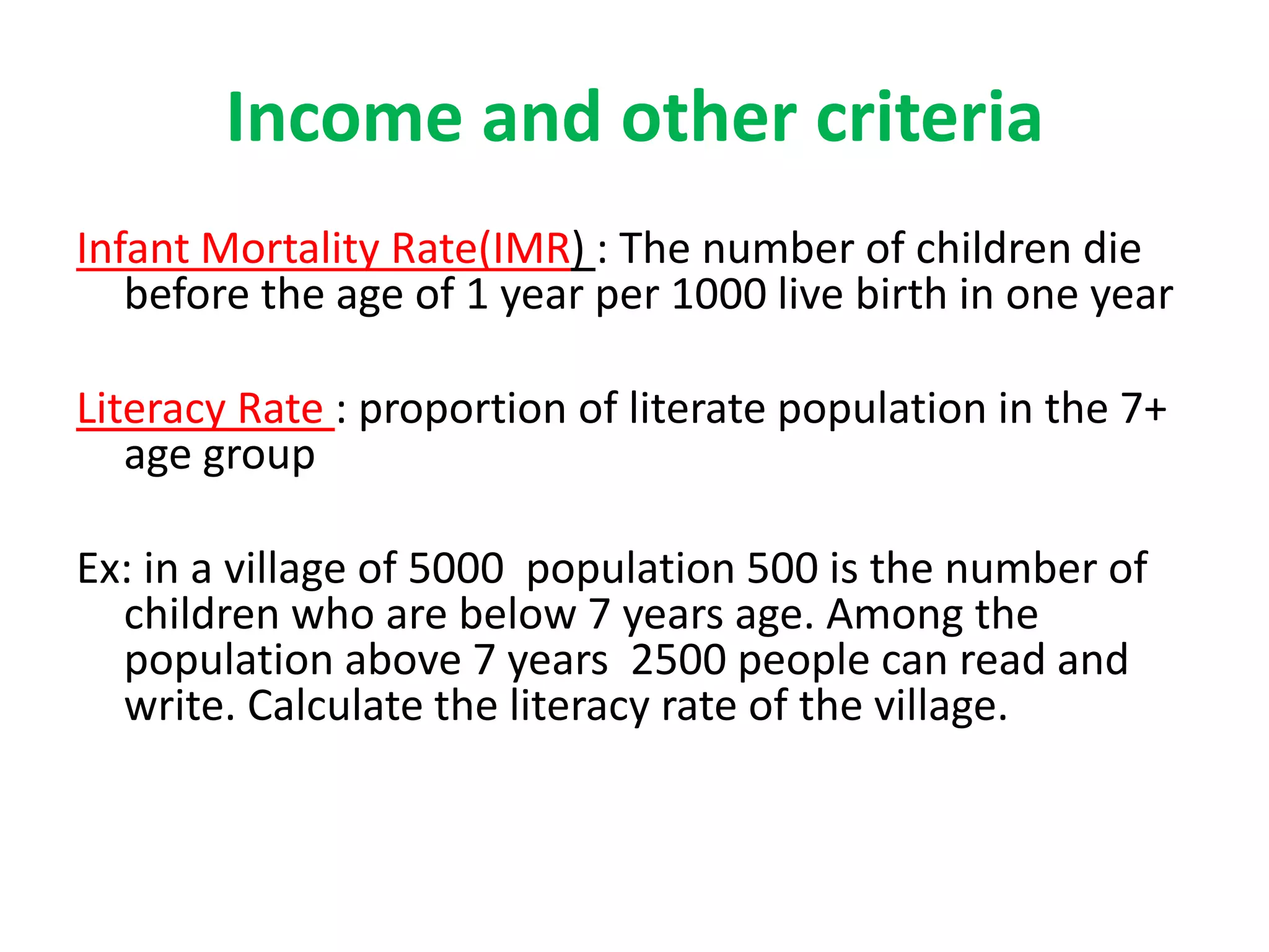 Income and other criteria
Infant Mortality Rate(IMR) : The number of children die
before the age of 1 year per 1000 live birth in one year
Literacy Rate : proportion of literate population in the 7+
age group
Ex: in a village of 5000 population 500 is the number of
children who are below 7 years age. Among the
population above 7 years 2500 people can read and
write. Calculate the literacy rate of the village.
 