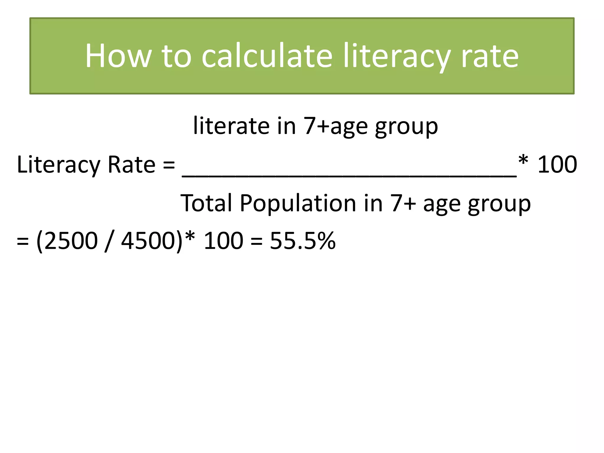 How to calculate literacy rate
literate in 7+age group
Literacy Rate = _________________________* 100
Total Population in 7+ age group
= (2500 / 4500)* 100 = 55.5%
 