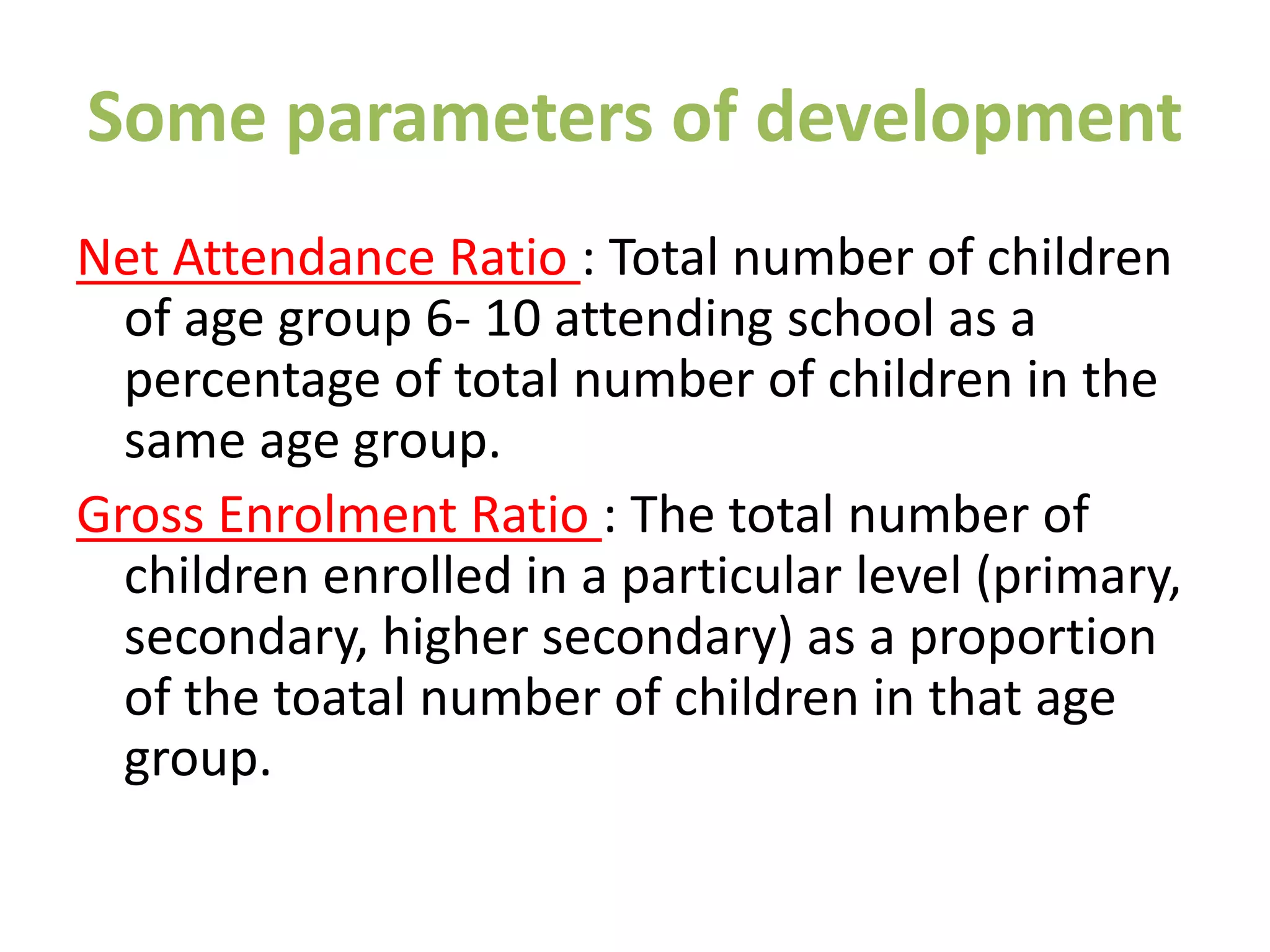 Some parameters of development
Net Attendance Ratio : Total number of children
of age group 6- 10 attending school as a
percentage of total number of children in the
same age group.
Gross Enrolment Ratio : The total number of
children enrolled in a particular level (primary,
secondary, higher secondary) as a proportion
of the toatal number of children in that age
group.
 