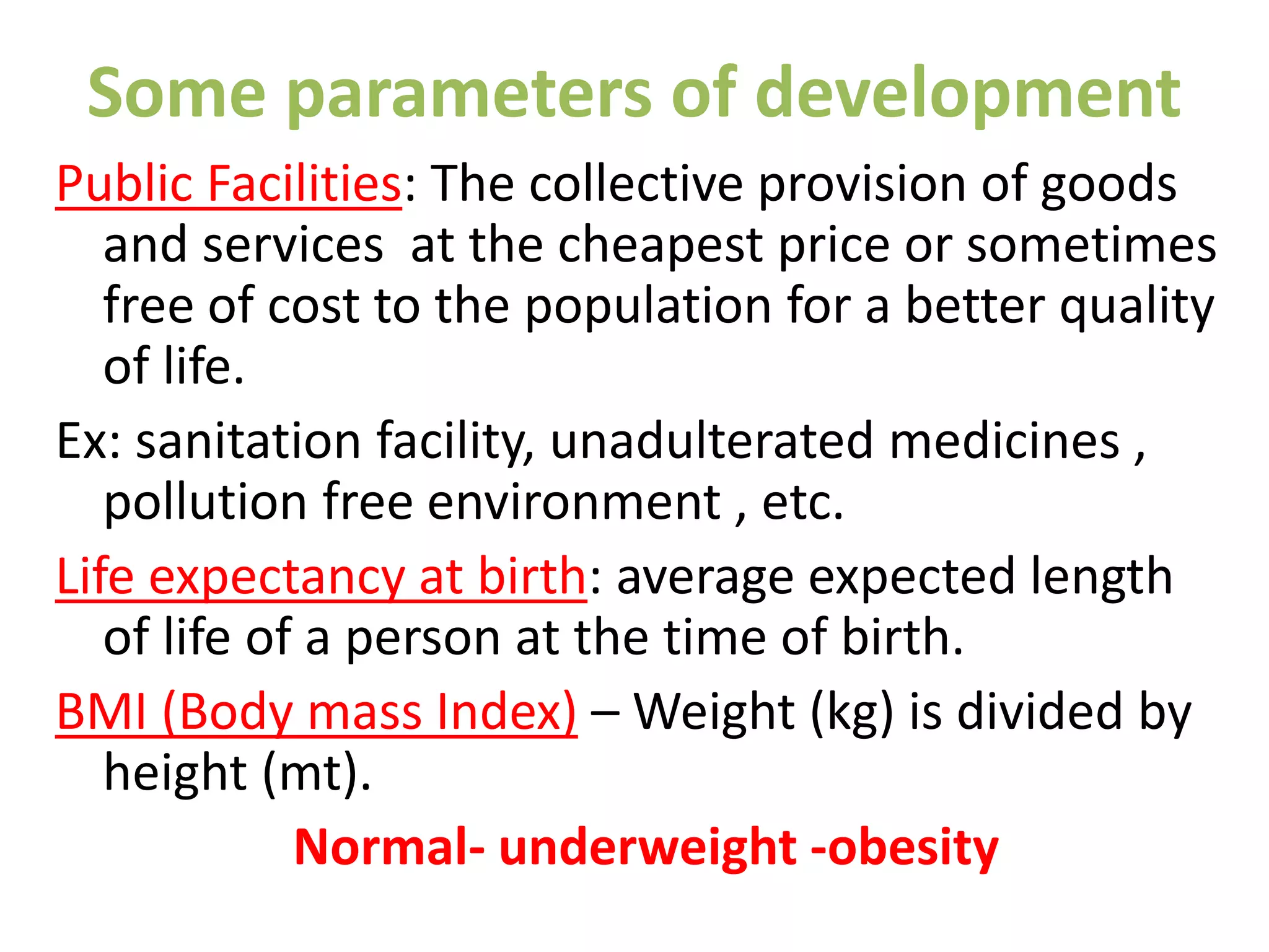 Some parameters of development
Public Facilities: The collective provision of goods
and services at the cheapest price or sometimes
free of cost to the population for a better quality
of life.
Ex: sanitation facility, unadulterated medicines ,
pollution free environment , etc.
Life expectancy at birth: average expected length
of life of a person at the time of birth.
BMI (Body mass Index) – Weight (kg) is divided by
height (mt).
Normal- underweight -obesity
 