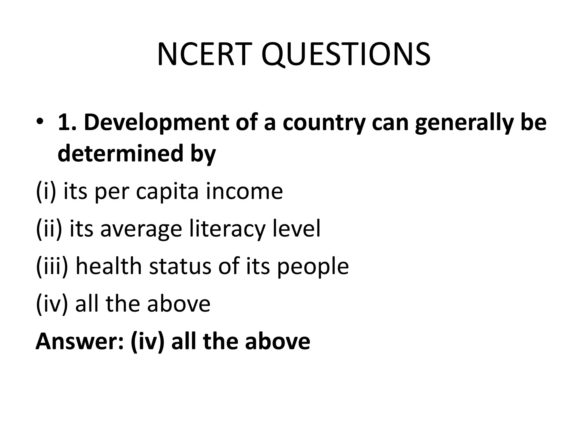NCERT QUESTIONS
• 1. Development of a country can generally be
determined by
(i) its per capita income
(ii) its average literacy level
(iii) health status of its people
(iv) all the above
Answer: (iv) all the above
 