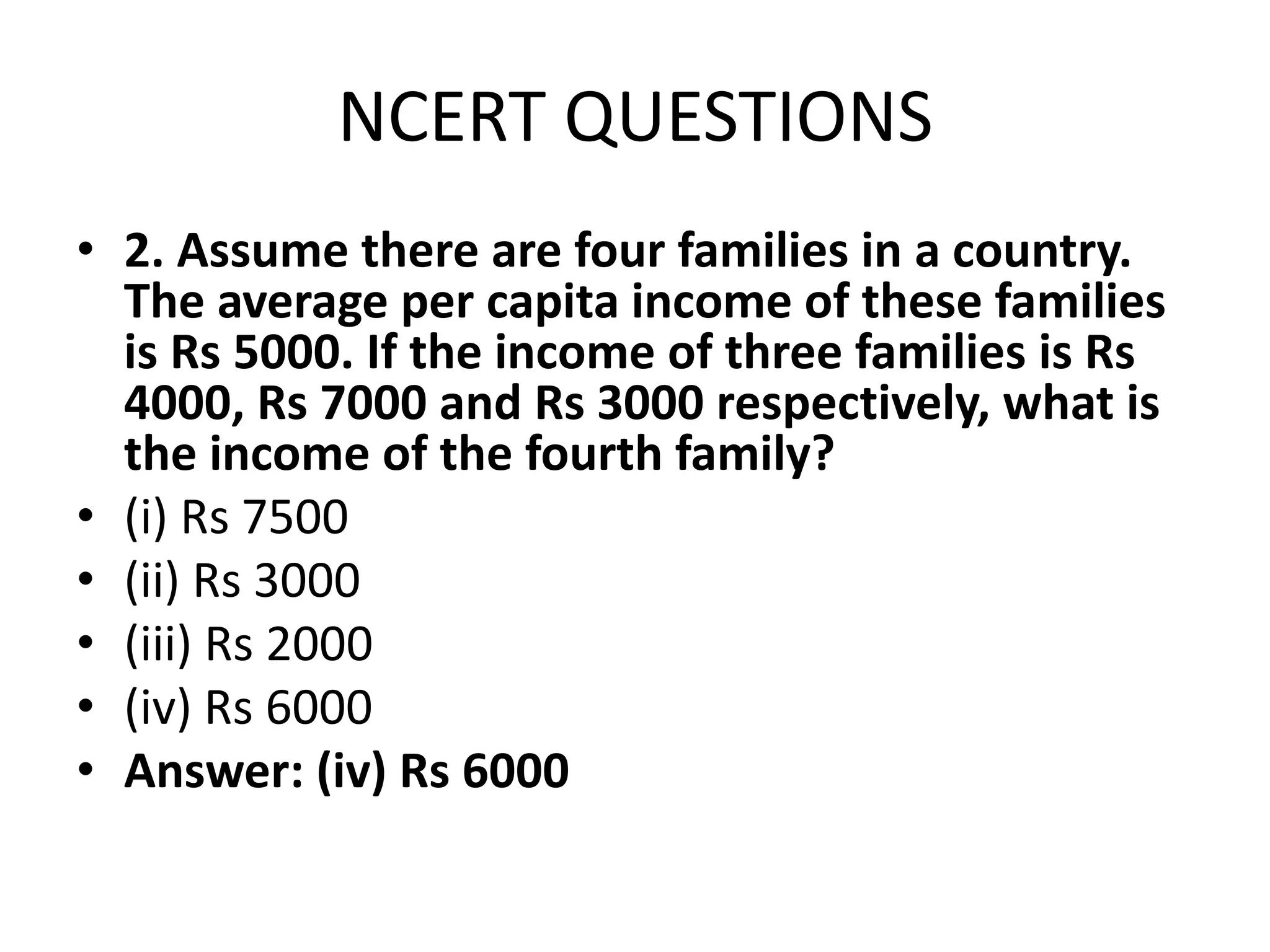 NCERT QUESTIONS
• 2. Assume there are four families in a country.
The average per capita income of these families
is Rs 5000. If the income of three families is Rs
4000, Rs 7000 and Rs 3000 respectively, what is
the income of the fourth family?
• (i) Rs 7500
• (ii) Rs 3000
• (iii) Rs 2000
• (iv) Rs 6000
• Answer: (iv) Rs 6000
 