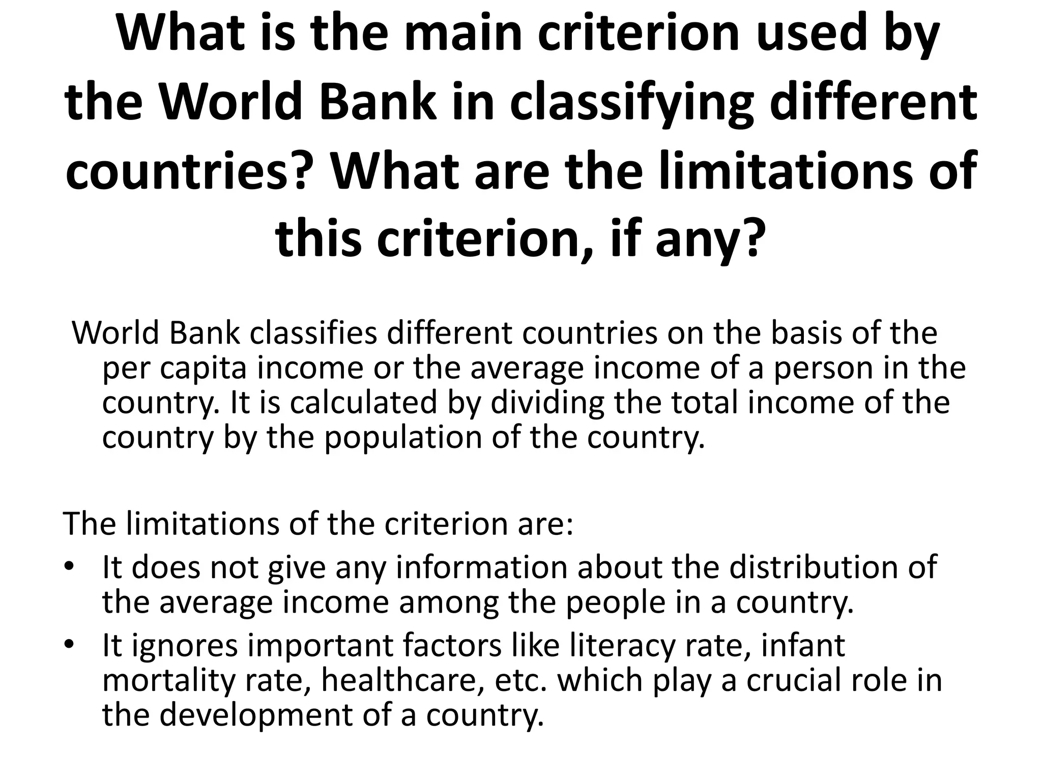 What is the main criterion used by
the World Bank in classifying different
countries? What are the limitations of
this criterion, if any?
World Bank classifies different countries on the basis of the
per capita income or the average income of a person in the
country. It is calculated by dividing the total income of the
country by the population of the country.
The limitations of the criterion are:
• It does not give any information about the distribution of
the average income among the people in a country.
• It ignores important factors like literacy rate, infant
mortality rate, healthcare, etc. which play a crucial role in
the development of a country.
 