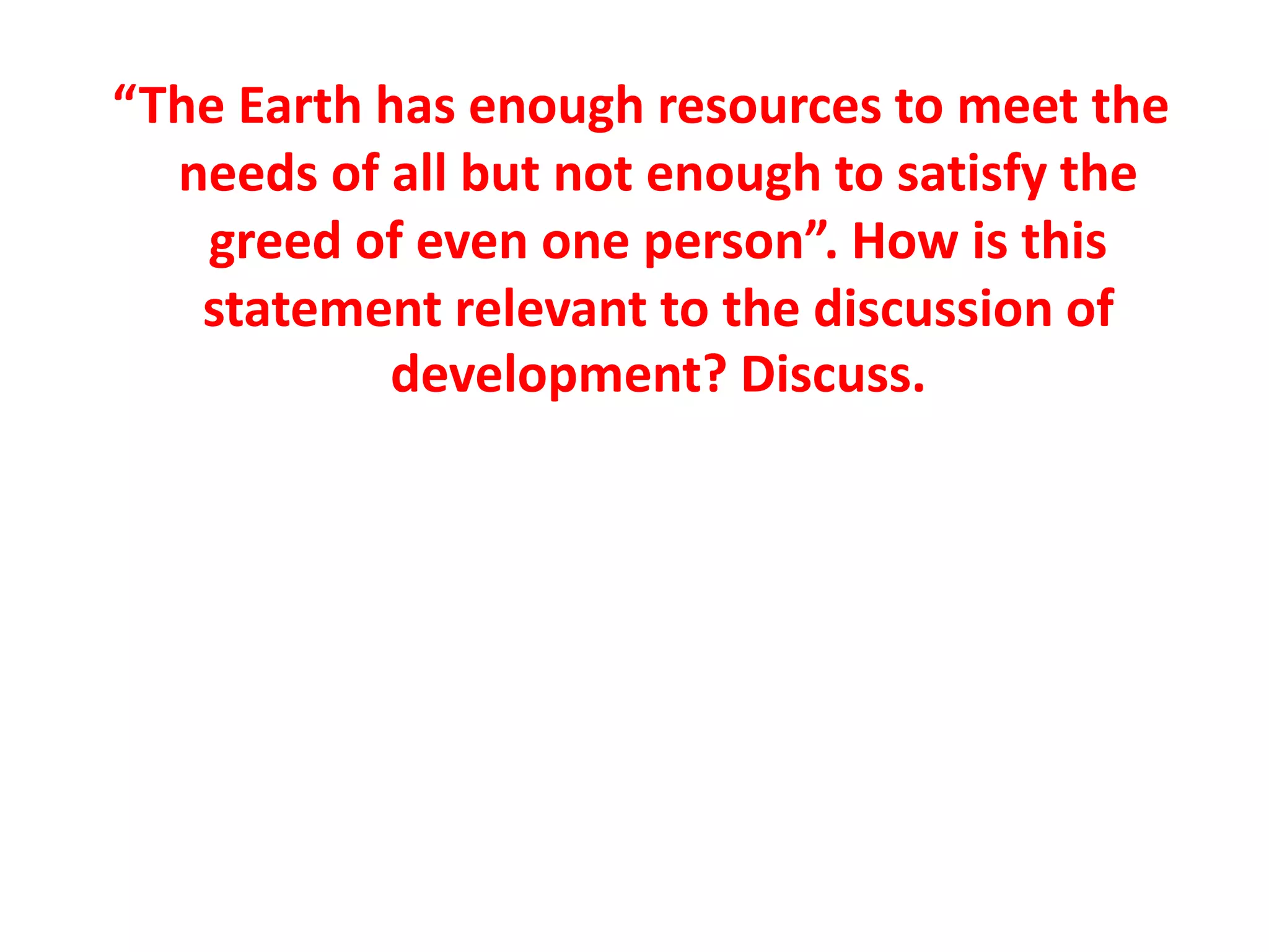 “The Earth has enough resources to meet the
needs of all but not enough to satisfy the
greed of even one person”. How is this
statement relevant to the discussion of
development? Discuss.
 