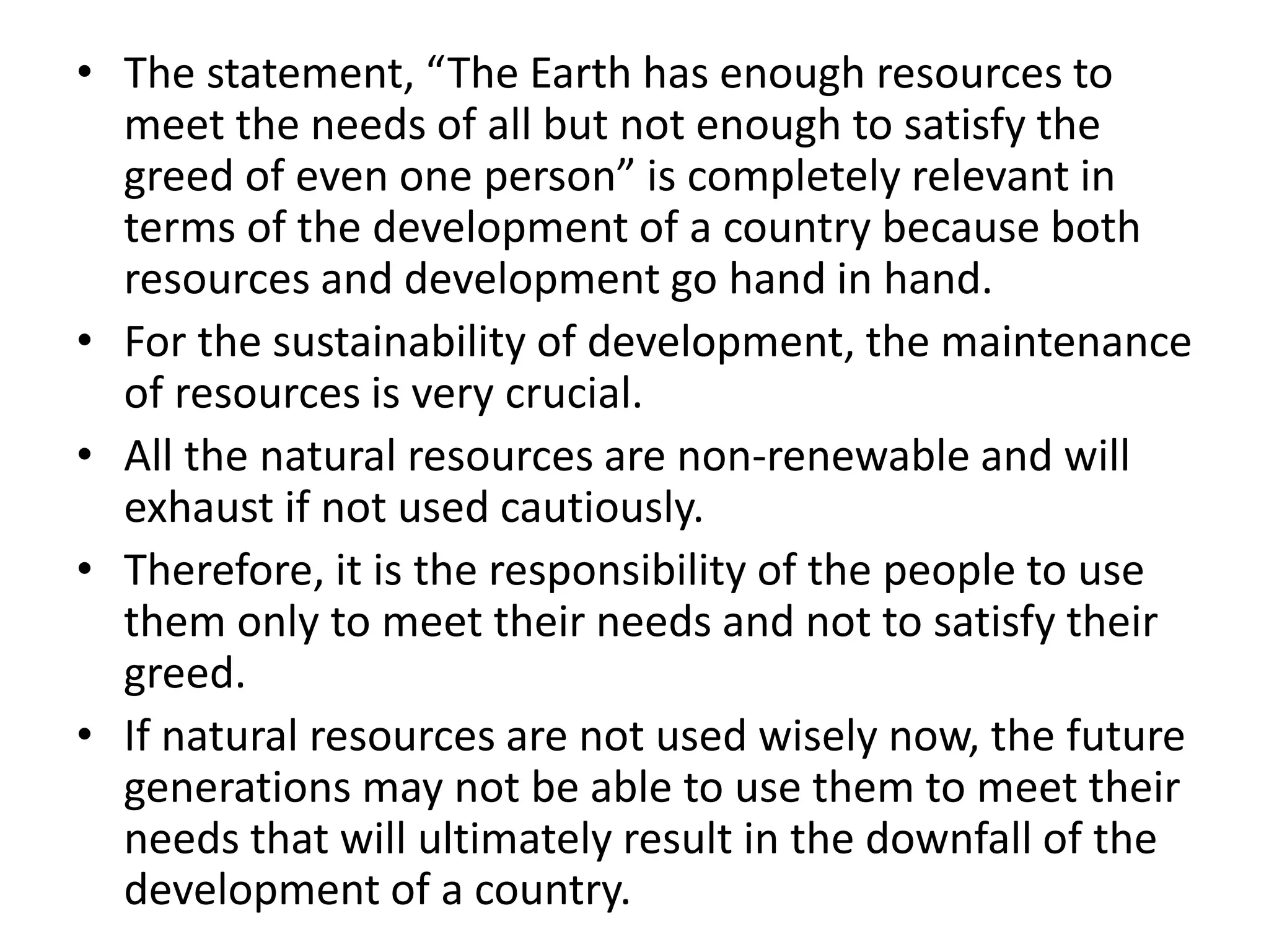 • The statement, “The Earth has enough resources to
meet the needs of all but not enough to satisfy the
greed of even one person” is completely relevant in
terms of the development of a country because both
resources and development go hand in hand.
• For the sustainability of development, the maintenance
of resources is very crucial.
• All the natural resources are non-renewable and will
exhaust if not used cautiously.
• Therefore, it is the responsibility of the people to use
them only to meet their needs and not to satisfy their
greed.
• If natural resources are not used wisely now, the future
generations may not be able to use them to meet their
needs that will ultimately result in the downfall of the
development of a country.
 