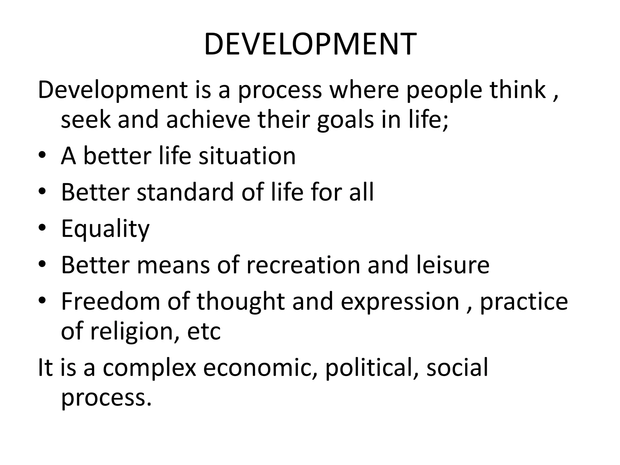DEVELOPMENT
Development is a process where people think ,
seek and achieve their goals in life;
• A better life situation
• Better standard of life for all
• Equality
• Better means of recreation and leisure
• Freedom of thought and expression , practice
of religion, etc
It is a complex economic, political, social
process.
 