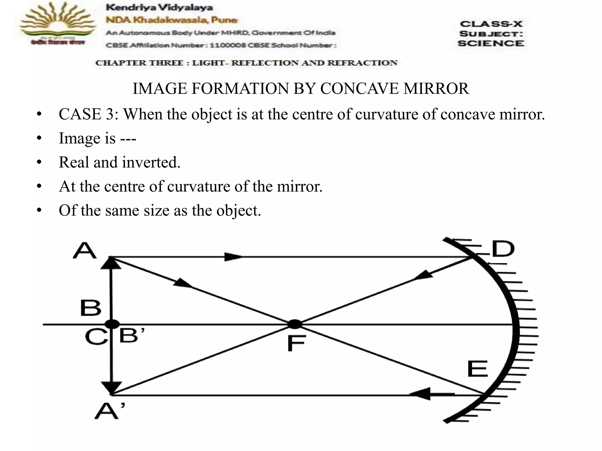 IMAGE FORMATION BY CONCAVE MIRROR
• CASE 3: When the object is at the centre of curvature of concave mirror.
• Image is ---
• Real and inverted.
• At the centre of curvature of the mirror.
• Of the same size as the object.
 