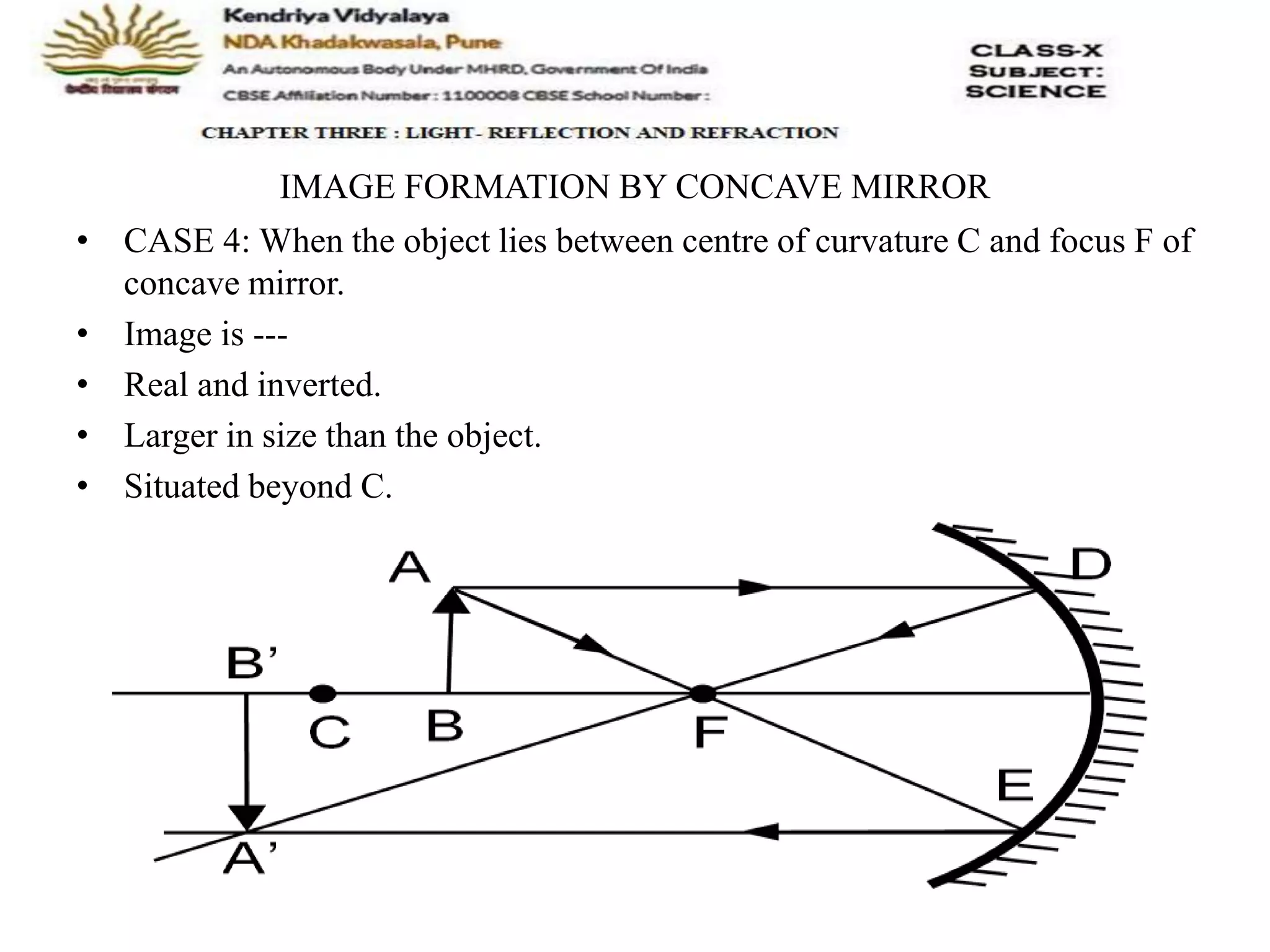 IMAGE FORMATION BY CONCAVE MIRROR
• CASE 4: When the object lies between centre of curvature C and focus F of
concave mirror.
• Image is ---
• Real and inverted.
• Larger in size than the object.
• Situated beyond C.
 