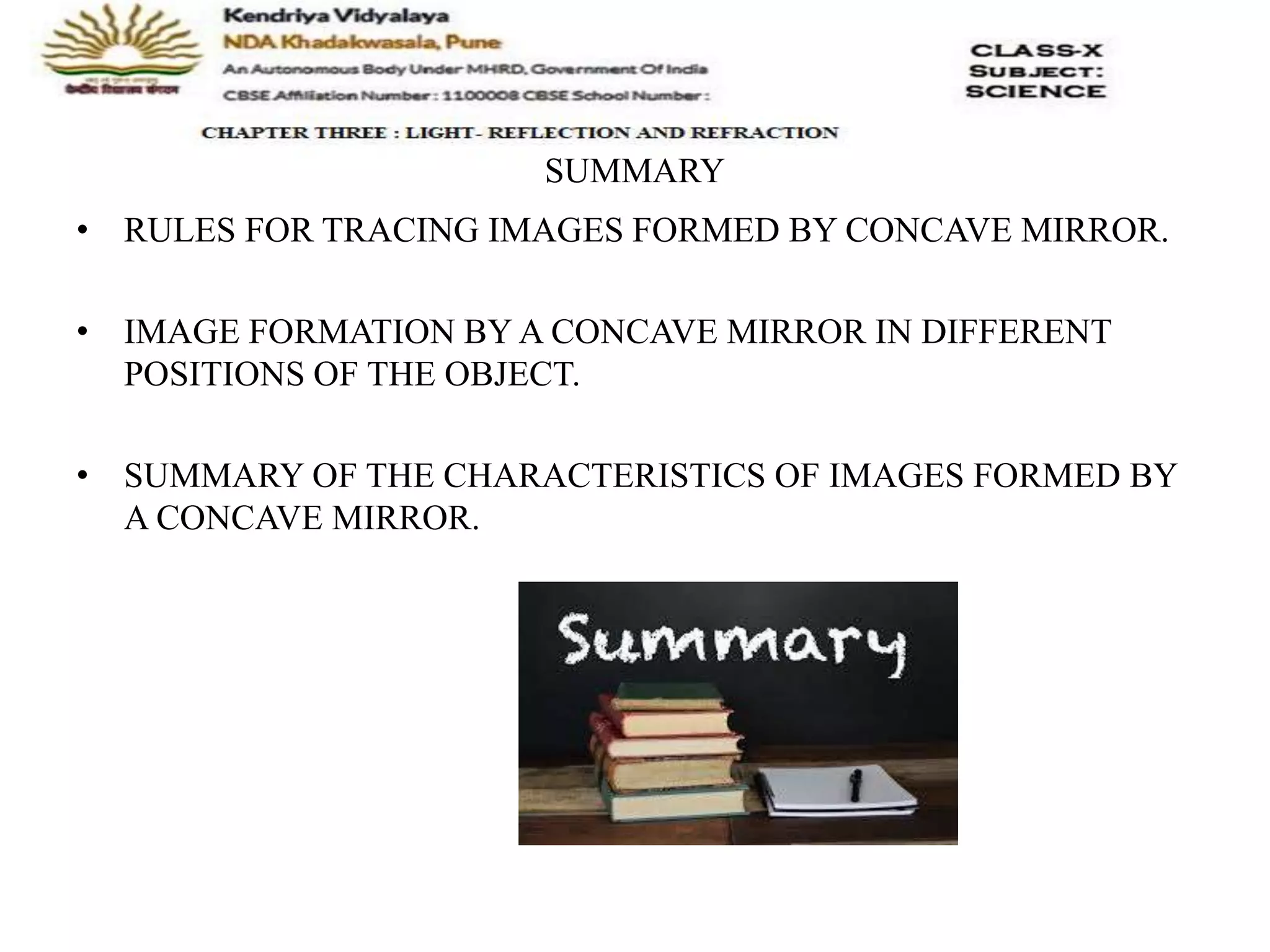 SUMMARY
• RULES FOR TRACING IMAGES FORMED BY CONCAVE MIRROR.
• IMAGE FORMATION BY A CONCAVE MIRROR IN DIFFERENT
POSITIONS OF THE OBJECT.
• SUMMARY OF THE CHARACTERISTICS OF IMAGES FORMED BY
A CONCAVE MIRROR.
 