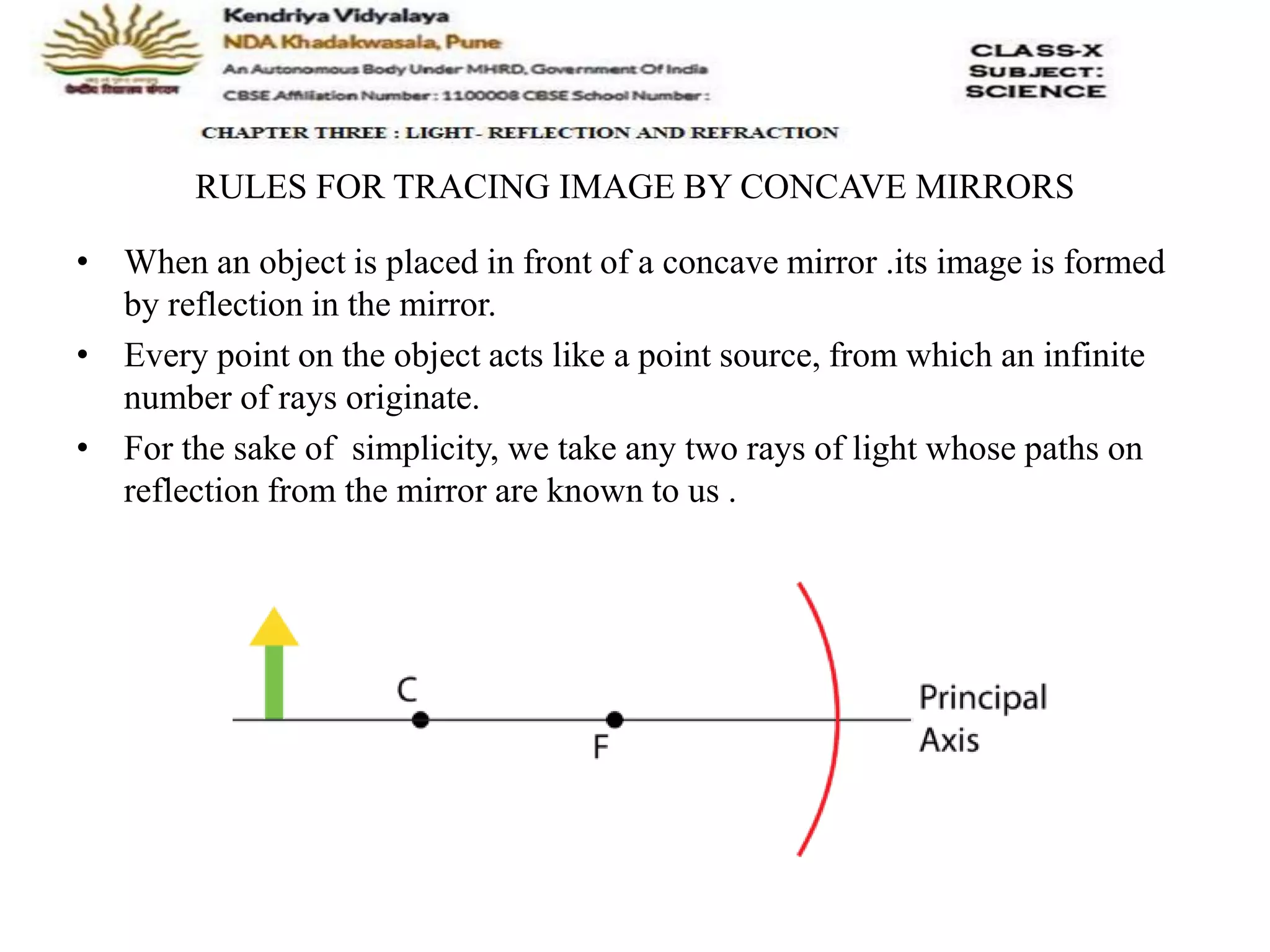 RULES FOR TRACING IMAGE BY CONCAVE MIRRORS
• When an object is placed in front of a concave mirror .its image is formed
by reflection in the mirror.
• Every point on the object acts like a point source, from which an infinite
number of rays originate.
• For the sake of simplicity, we take any two rays of light whose paths on
reflection from the mirror are known to us .
 