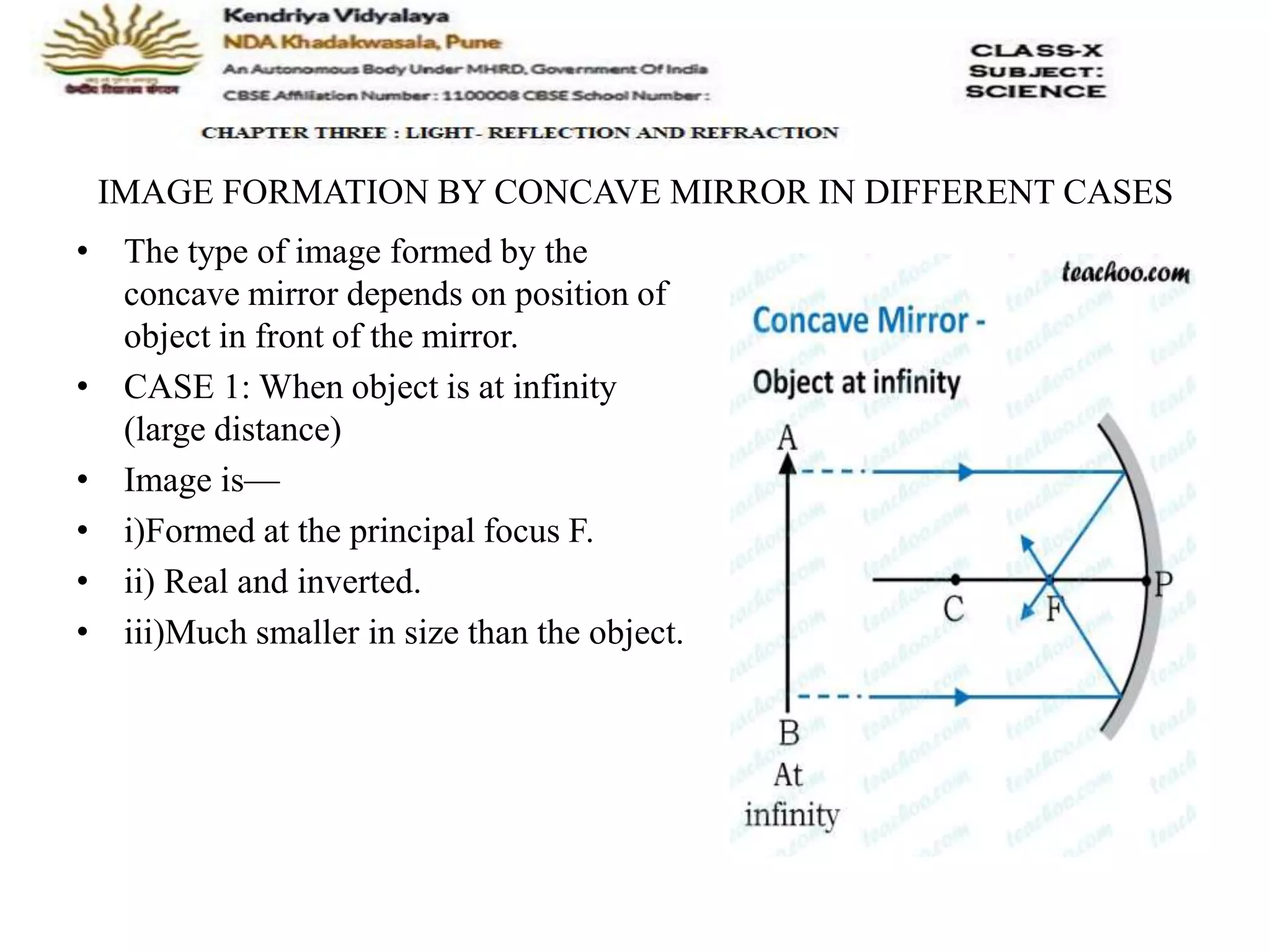 IMAGE FORMATION BY CONCAVE MIRROR IN DIFFERENT CASES
• The type of image formed by the
concave mirror depends on position of
object in front of the mirror.
• CASE 1: When object is at infinity
(large distance)
• Image is—
• i)Formed at the principal focus F.
• ii) Real and inverted.
• iii)Much smaller in size than the object.
 