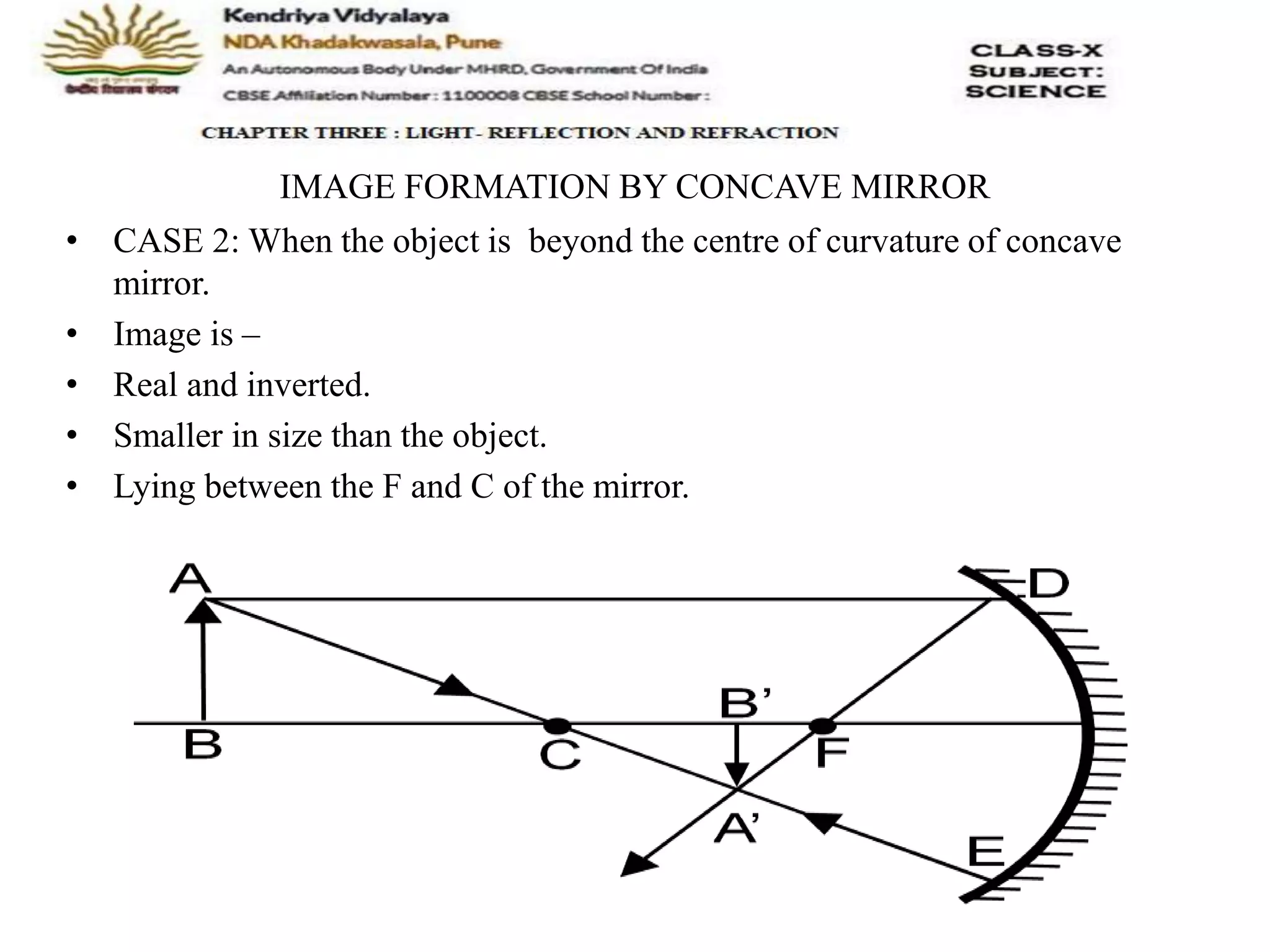 IMAGE FORMATION BY CONCAVE MIRROR
• CASE 2: When the object is beyond the centre of curvature of concave
mirror.
• Image is –
• Real and inverted.
• Smaller in size than the object.
• Lying between the F and C of the mirror.
 